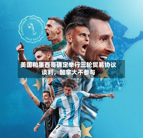 美国和墨西哥确定举行三轮贸易协议谈判，加拿大不参与-第3张图片
