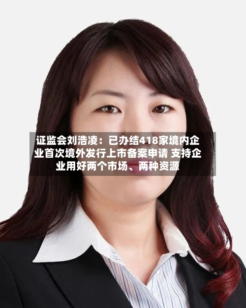 证监会刘浩凌：已办结418家境内企业首次境外发行上市备案申请 支持企业用好两个市场、两种资源-第2张图片
