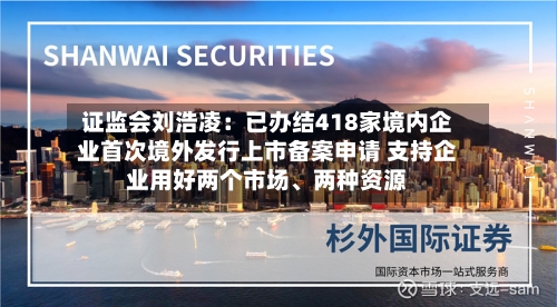 证监会刘浩凌：已办结418家境内企业首次境外发行上市备案申请 支持企业用好两个市场、两种资源-第3张图片