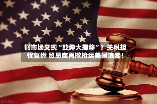 铜市场又现“乾坤大挪移	”？关税担忧复燃 贸易商再掀抢运美国浪潮！-第2张图片