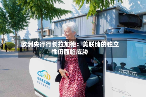 欧洲央行行长拉加德：美联储的独立性仍面临威胁-第3张图片