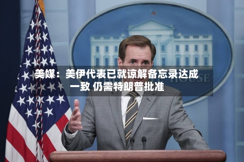 美媒:美伊代表已就谅解备忘录达成一致 仍需特朗普批准-第3张图片