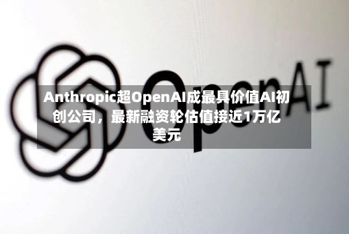 Anthropic超OpenAI成最具价值AI初创公司，最新融资轮估值接近1万亿美元-第2张图片