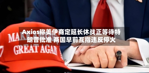 Axios称美伊商定延长休战正等待特朗普批准 两国早前互指违反停火-第2张图片